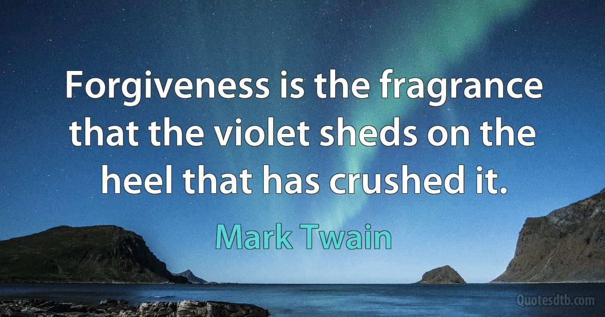 Forgiveness is the fragrance that the violet sheds on the heel that has crushed it. (Mark Twain)