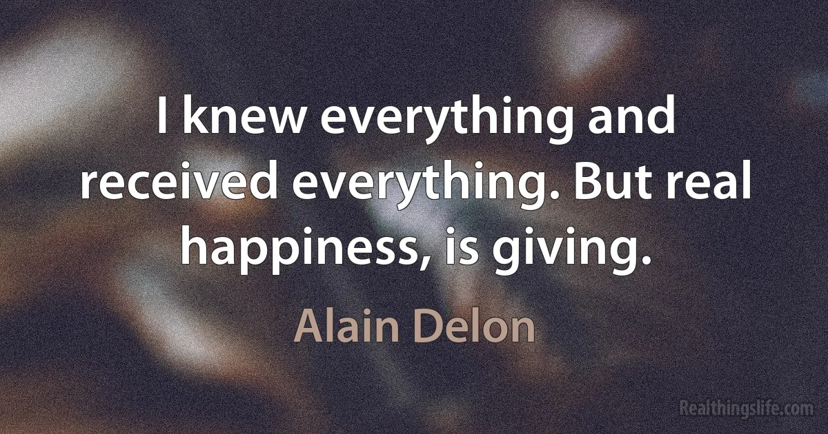 I knew everything and received everything. But real happiness, is giving. (Alain Delon)