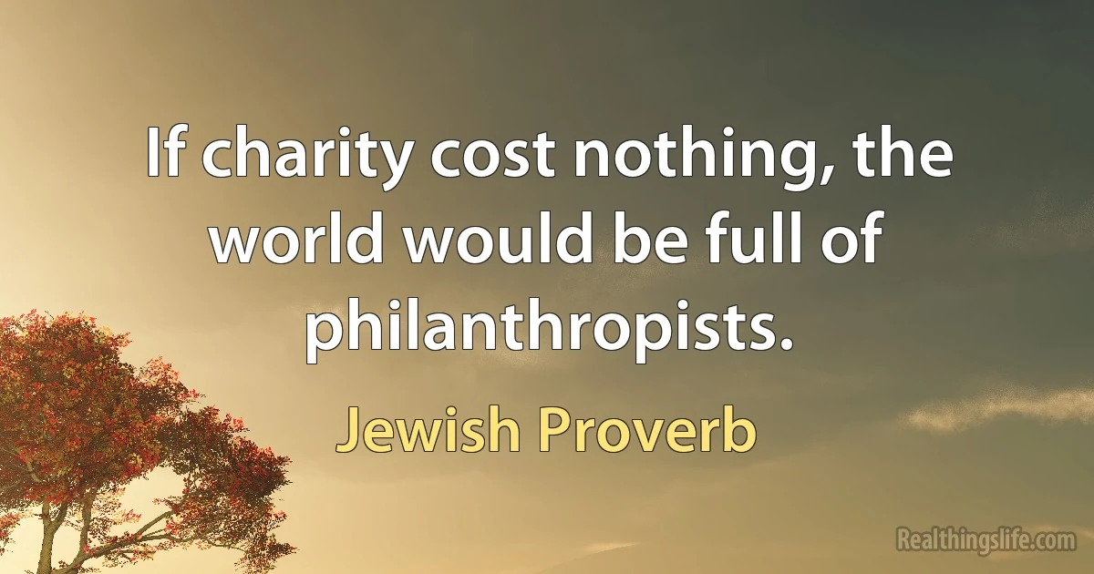 If charity cost nothing, the world would be full of philanthropists. (Jewish Proverb)