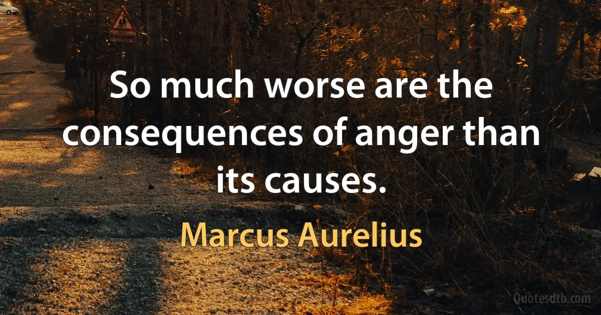 So much worse are the consequences of anger than its causes. (Marcus Aurelius)
