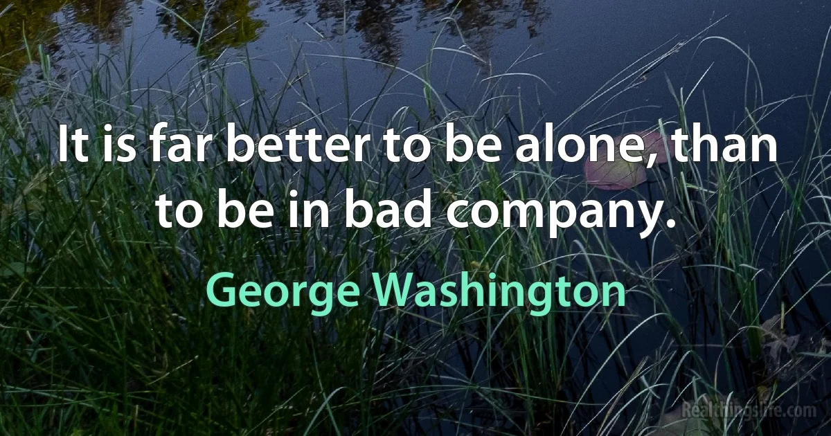 It is far better to be alone, than to be in bad company. (George Washington)