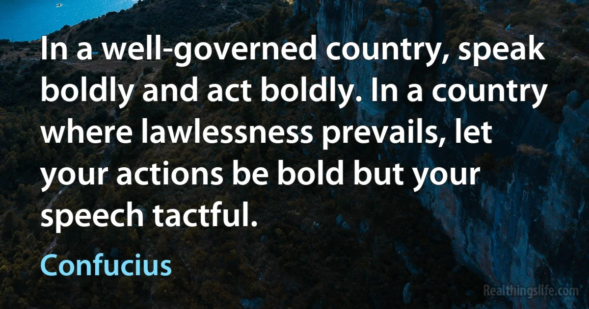 In a well-governed country, speak boldly and act boldly. In a country where lawlessness prevails, let your actions be bold but your speech tactful. (Confucius)