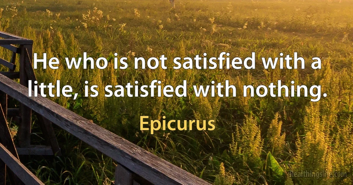 He who is not satisfied with a little, is satisfied with nothing. (Epicurus)