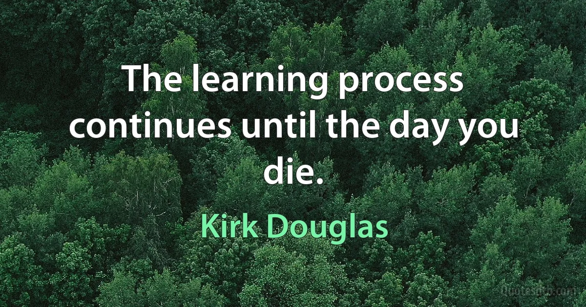 The learning process continues until the day you die. (Kirk Douglas)