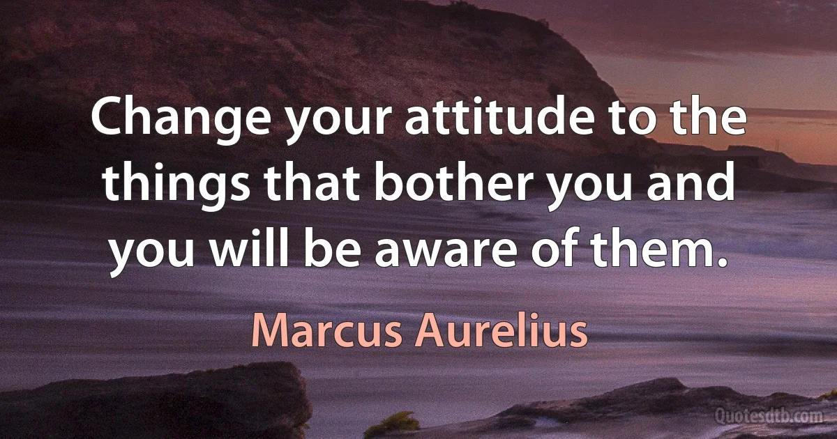 Change your attitude to the things that bother you and you will be aware of them. (Marcus Aurelius)