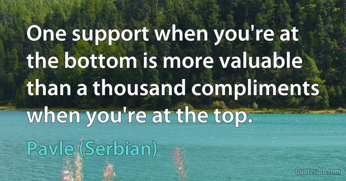 One support when you're at the bottom is more valuable than a thousand compliments when you're at the top. (Pavle (Serbian))