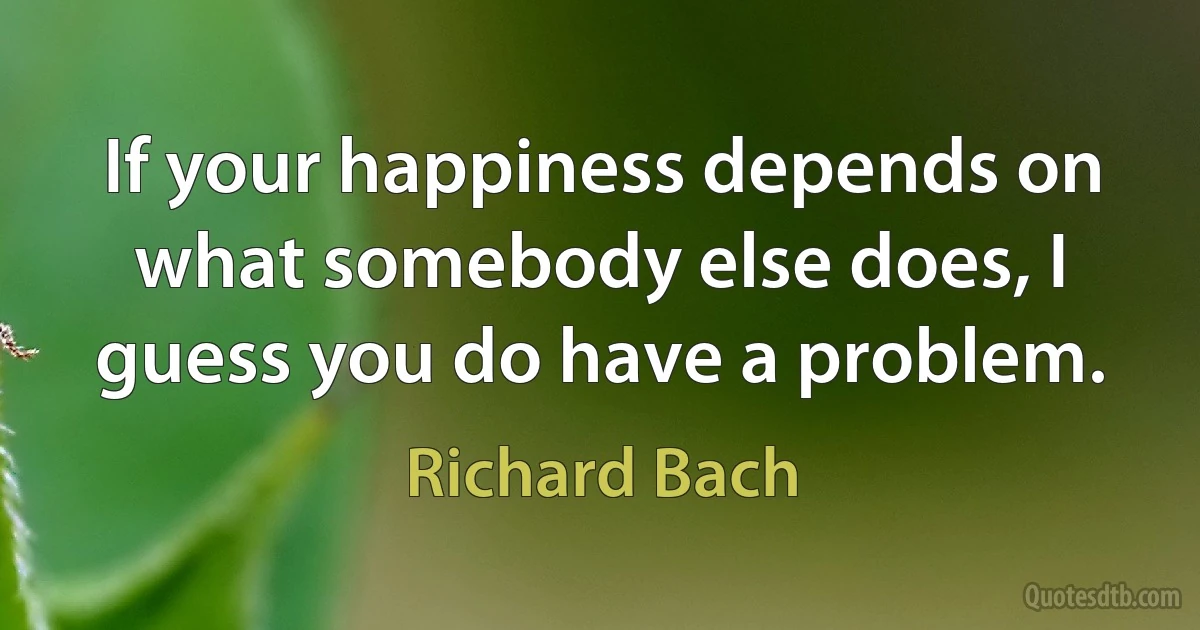 If your happiness depends on what somebody else does, I guess you do have a problem. (Richard Bach)