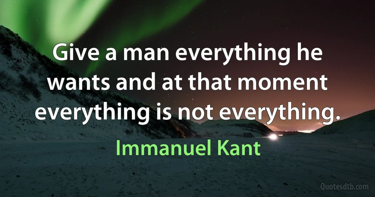 Give a man everything he wants and at that moment everything is not everything. (Immanuel Kant)