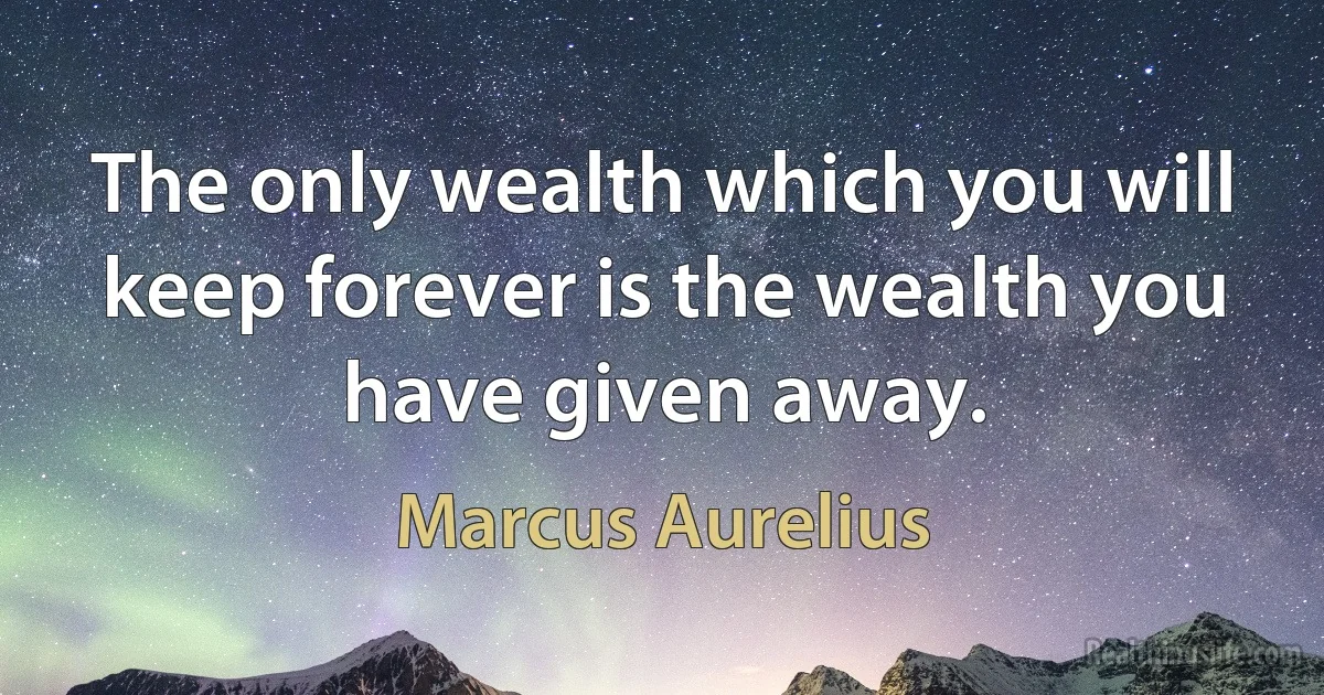 The only wealth which you will keep forever is the wealth you have given away. (Marcus Aurelius)