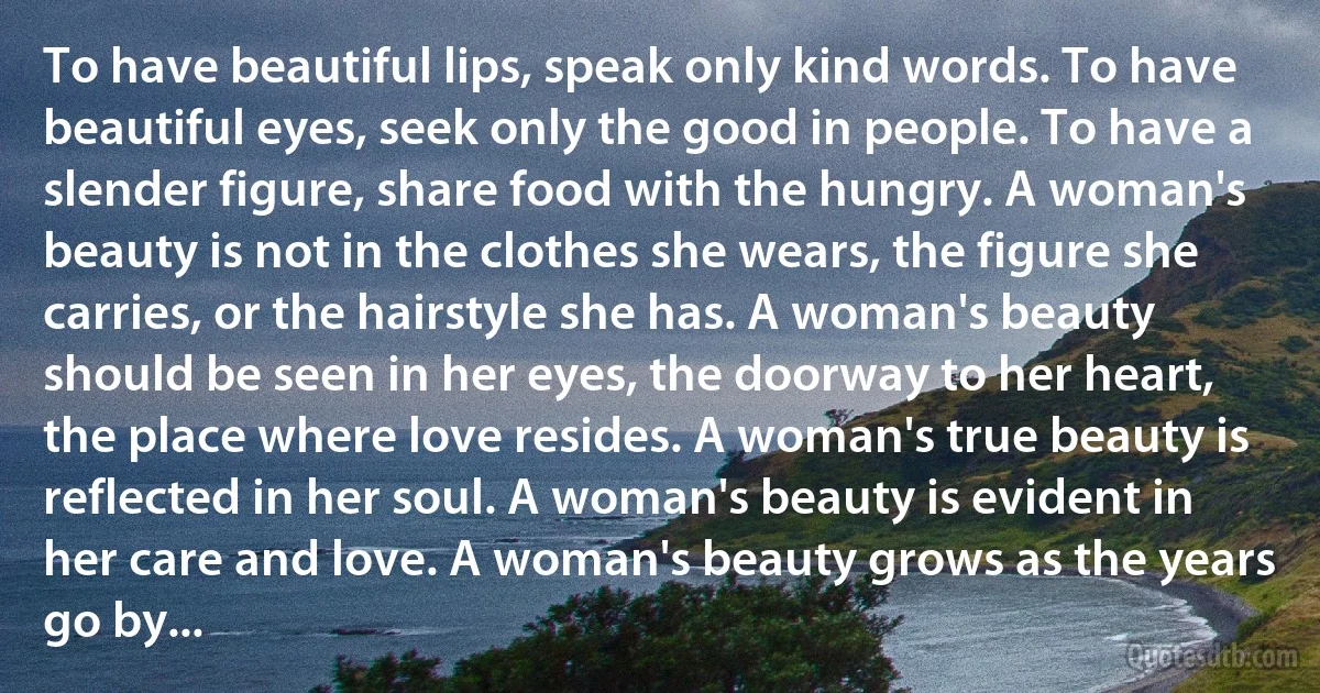 To have beautiful lips, speak only kind words. To have beautiful eyes, seek only the good in people. To have a slender figure, share food with the hungry. A woman's beauty is not in the clothes she wears, the figure she carries, or the hairstyle she has. A woman's beauty should be seen in her eyes, the doorway to her heart, the place where love resides. A woman's true beauty is reflected in her soul. A woman's beauty is evident in her care and love. A woman's beauty grows as the years go by... (INZ EN)