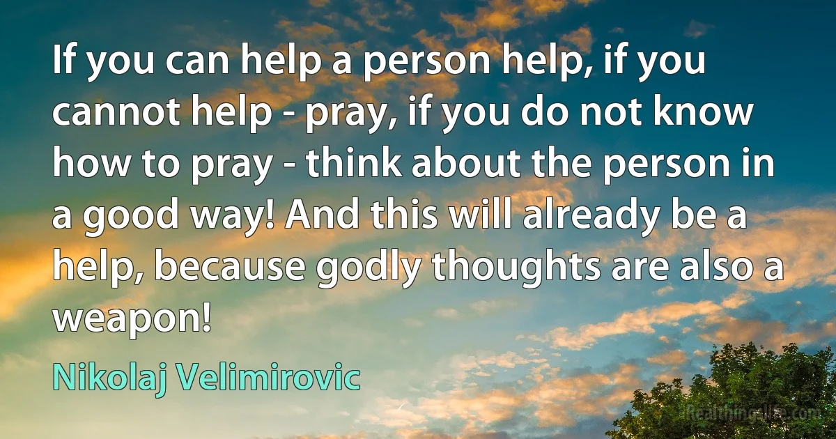 If you can help a person help, if you cannot help - pray, if you do not know how to pray - think about the person in a good way! And this will already be a help, because godly thoughts are also a weapon! (Nikolaj Velimirovic)