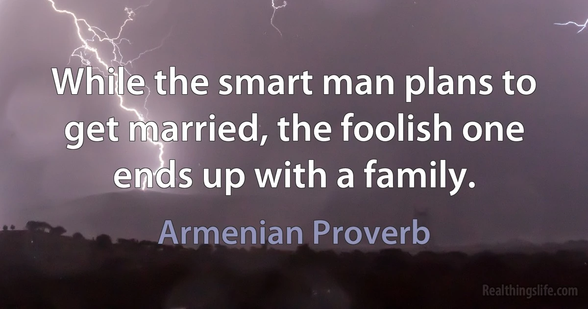 While the smart man plans to get married, the foolish one ends up with a family. (Armenian Proverb)