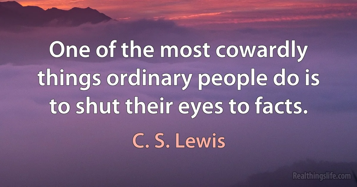 One of the most cowardly things ordinary people do is to shut their eyes to facts. (C. S. Lewis)