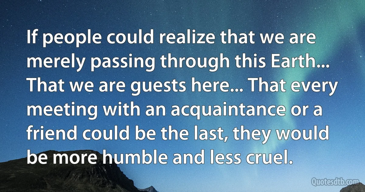If people could realize that we are merely passing through this Earth... That we are guests here... That every meeting with an acquaintance or a friend could be the last, they would be more humble and less cruel. (INZ EN)