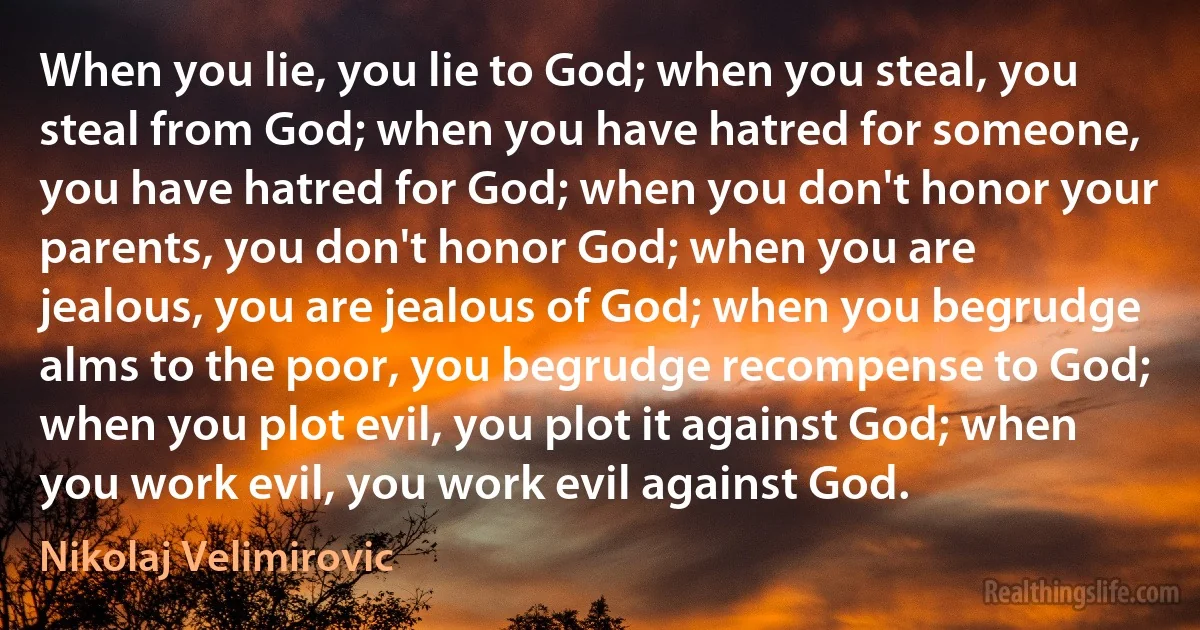 When you lie, you lie to God; when you steal, you steal from God; when you have hatred for someone, you have hatred for God; when you don't honor your parents, you don't honor God; when you are jealous, you are jealous of God; when you begrudge alms to the poor, you begrudge recompense to God; when you plot evil, you plot it against God; when you work evil, you work evil against God. (Nikolaj Velimirovic)