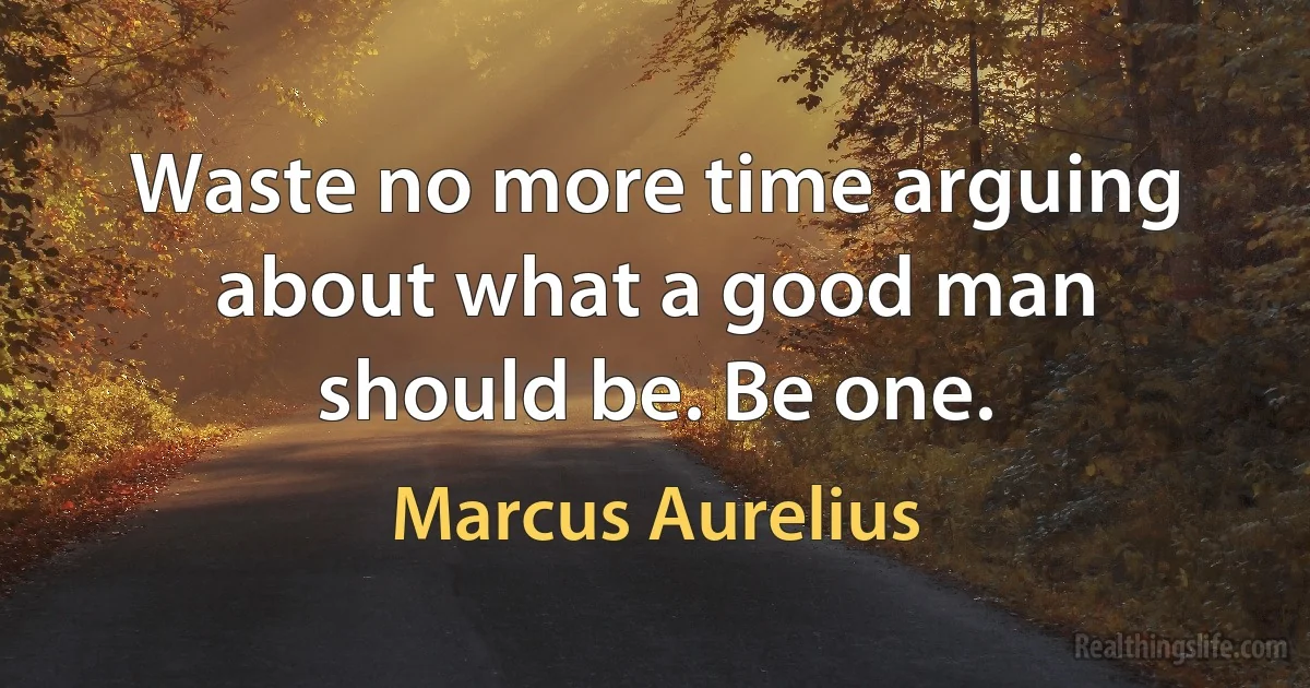 Waste no more time arguing about what a good man should be. Be one. (Marcus Aurelius)