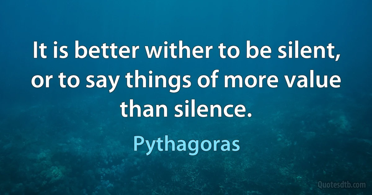 It is better wither to be silent, or to say things of more value than silence. (Pythagoras)