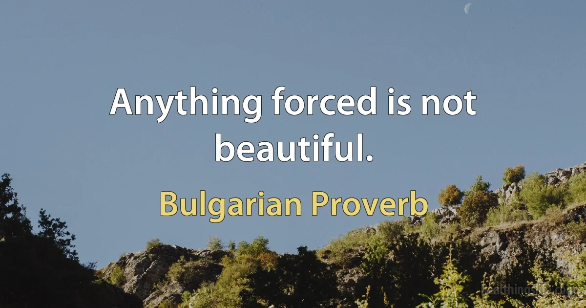 Anything forced is not beautiful. (Bulgarian Proverb)