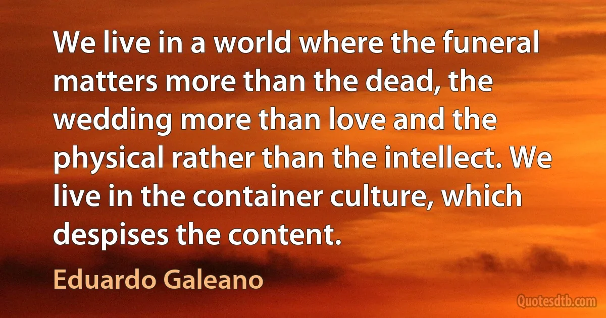 We live in a world where the funeral matters more than the dead, the wedding more than love and the physical rather than the intellect. We live in the container culture, which despises the content. (Eduardo Galeano)