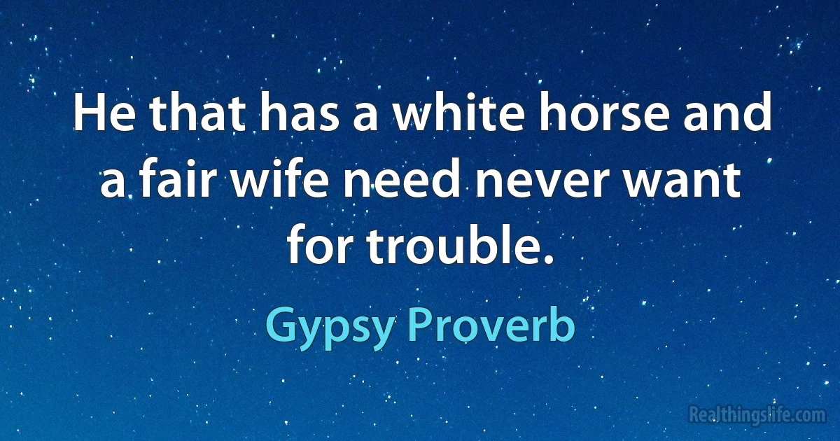 He that has a white horse and a fair wife need never want for trouble. (Gypsy Proverb)