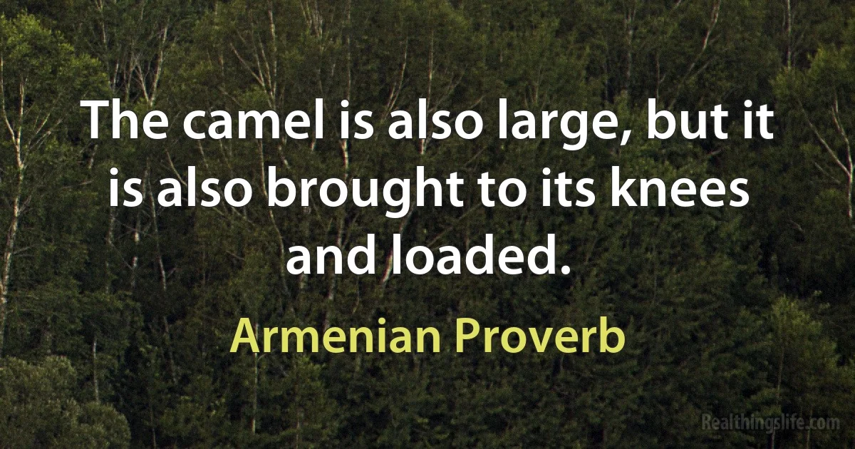 The camel is also large, but it is also brought to its knees and loaded. (Armenian Proverb)