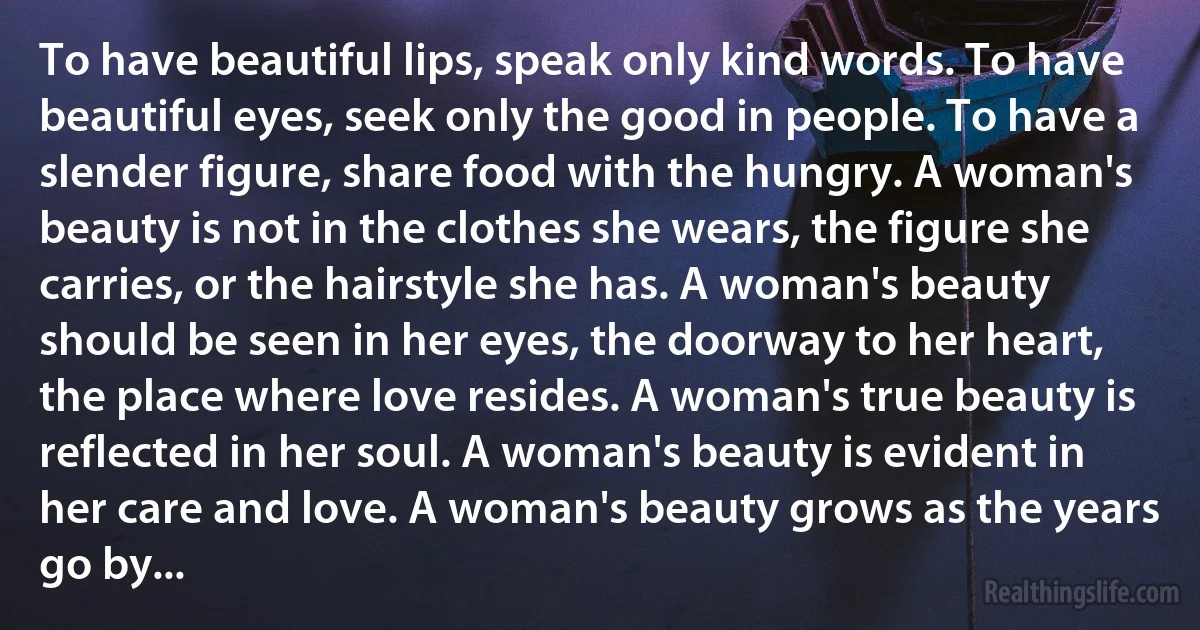 To have beautiful lips, speak only kind words. To have beautiful eyes, seek only the good in people. To have a slender figure, share food with the hungry. A woman's beauty is not in the clothes she wears, the figure she carries, or the hairstyle she has. A woman's beauty should be seen in her eyes, the doorway to her heart, the place where love resides. A woman's true beauty is reflected in her soul. A woman's beauty is evident in her care and love. A woman's beauty grows as the years go by... (INZ EN)