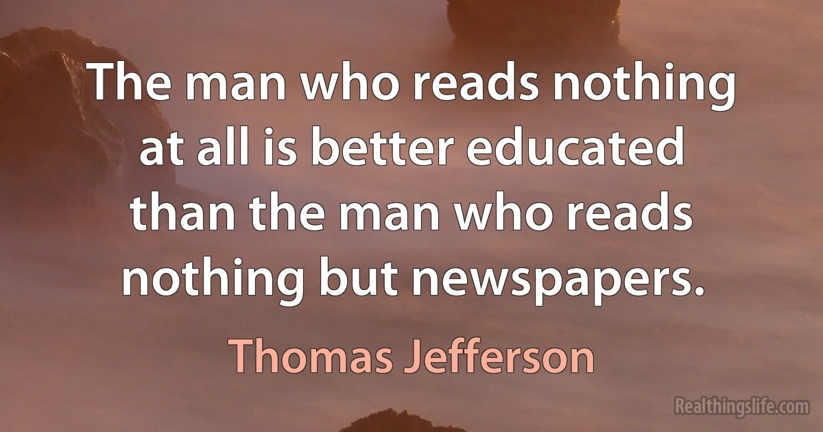 The man who reads nothing at all is better educated than the man who reads nothing but newspapers. (Thomas Jefferson)