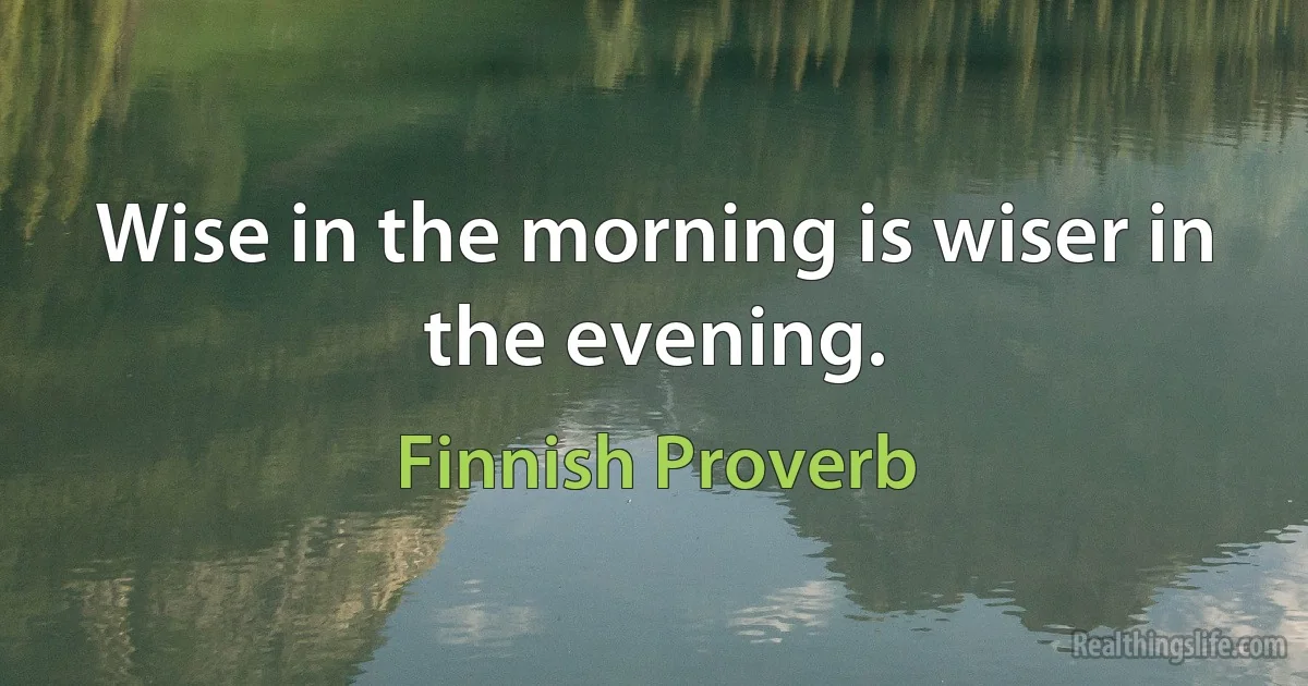 Wise in the morning is wiser in the evening. (Finnish Proverb)