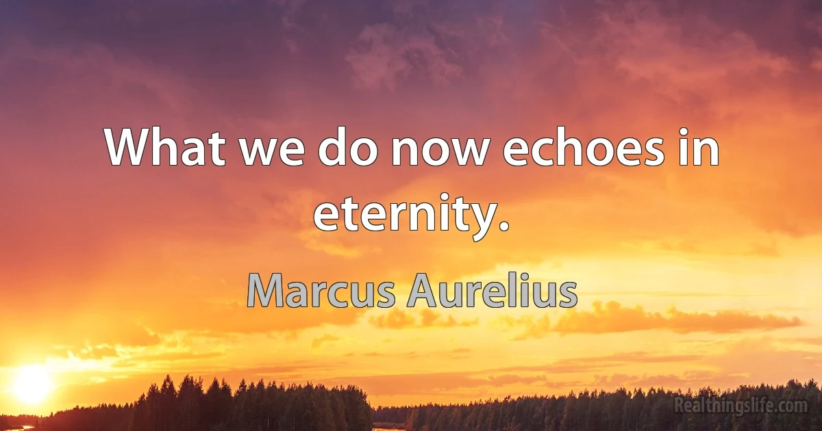 What we do now echoes in eternity. (Marcus Aurelius)