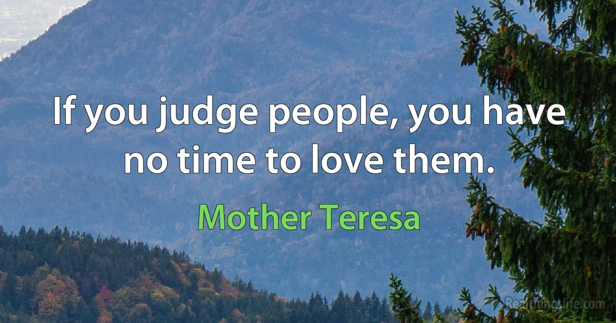 If you judge people, you have no time to love them. (Mother Teresa)