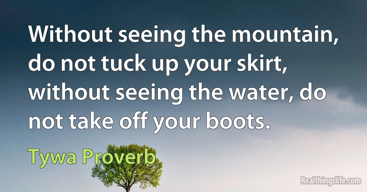 Without seeing the mountain, do not tuck up your skirt, without seeing the water, do not take off your boots. (Tywa Proverb)