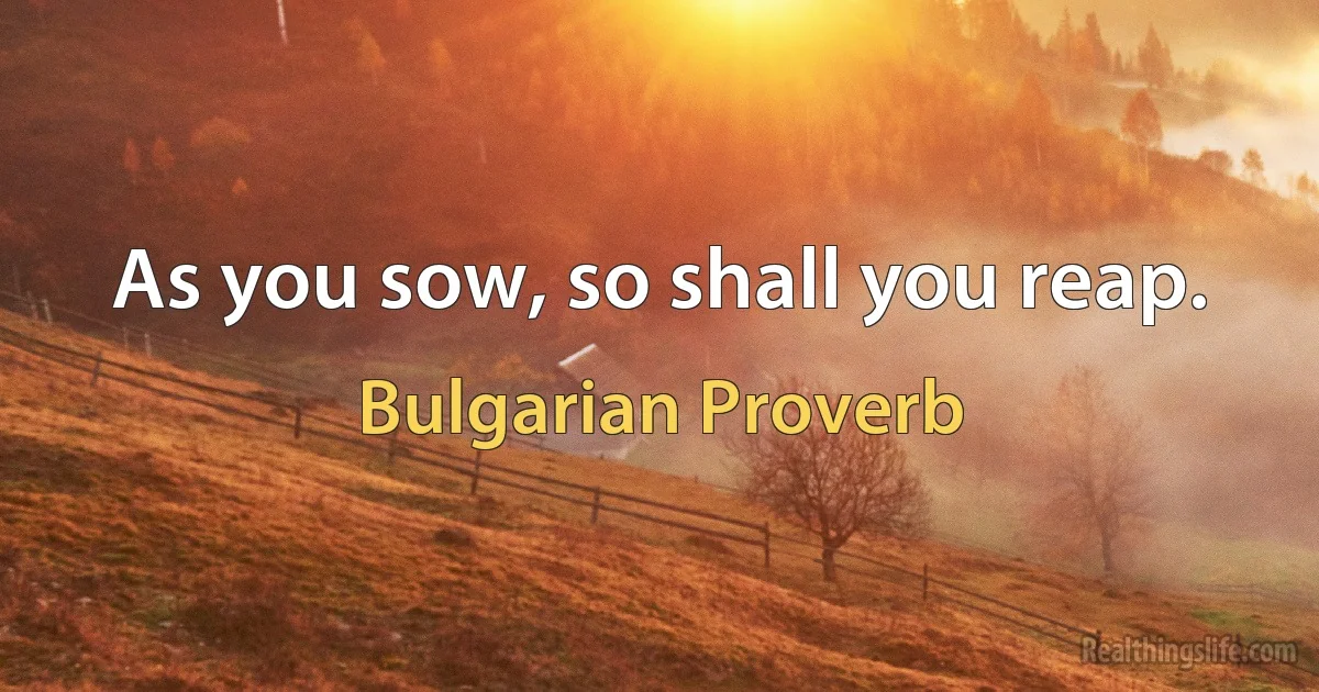 As you sow, so shall you reap. (Bulgarian Proverb)