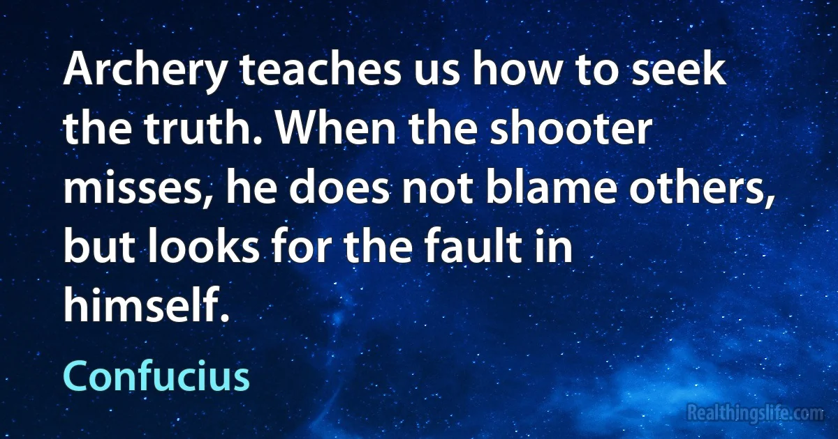 Archery teaches us how to seek the truth. When the shooter misses, he does not blame others, but looks for the fault in himself. (Confucius)