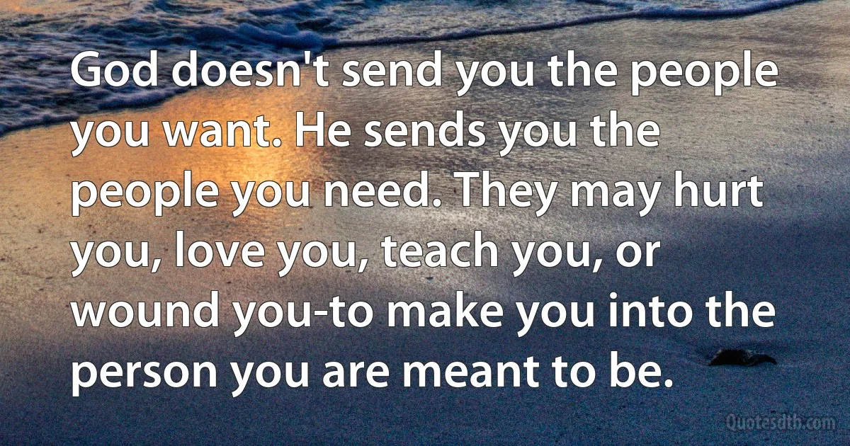 God doesn't send you the people you want. He sends you the people you need. They may hurt you, love you, teach you, or wound you-to make you into the person you are meant to be. (INZ EN)