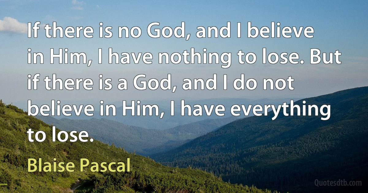 If there is no God, and I believe in Him, I have nothing to lose. But if there is a God, and I do not believe in Him, I have everything to lose. (Blaise Pascal)