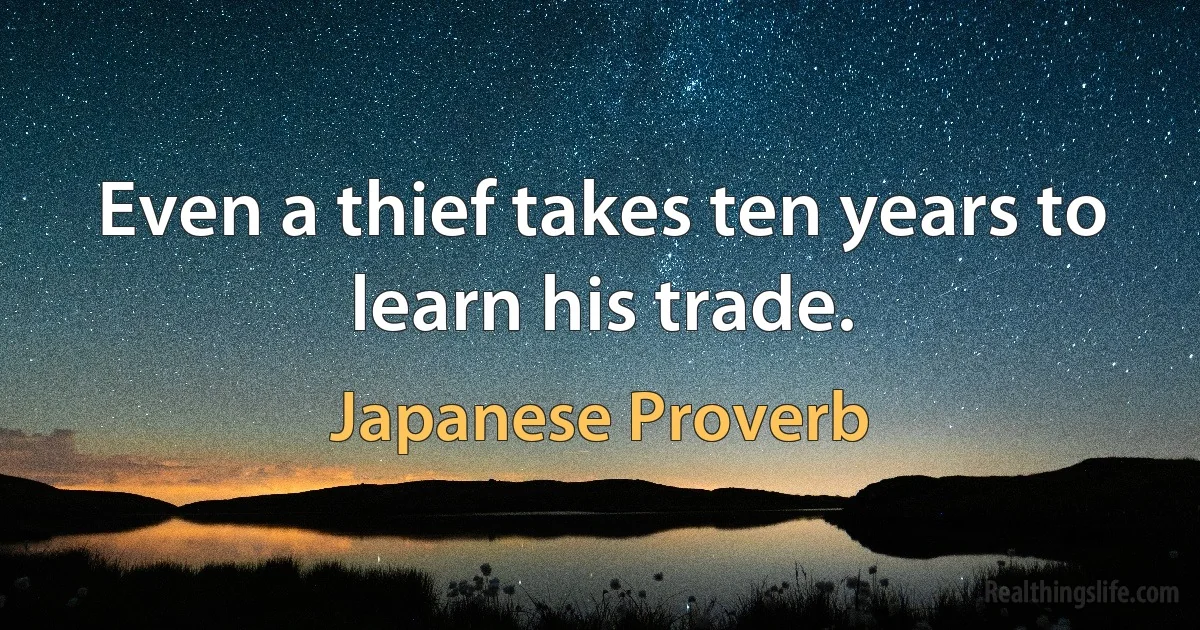 Even a thief takes ten years to learn his trade. (Japanese Proverb)