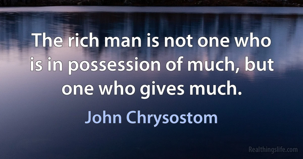 The rich man is not one who is in possession of much, but one who gives much. (John Chrysostom)