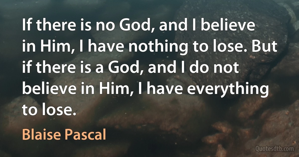If there is no God, and I believe in Him, I have nothing to lose. But if there is a God, and I do not believe in Him, I have everything to lose. (Blaise Pascal)