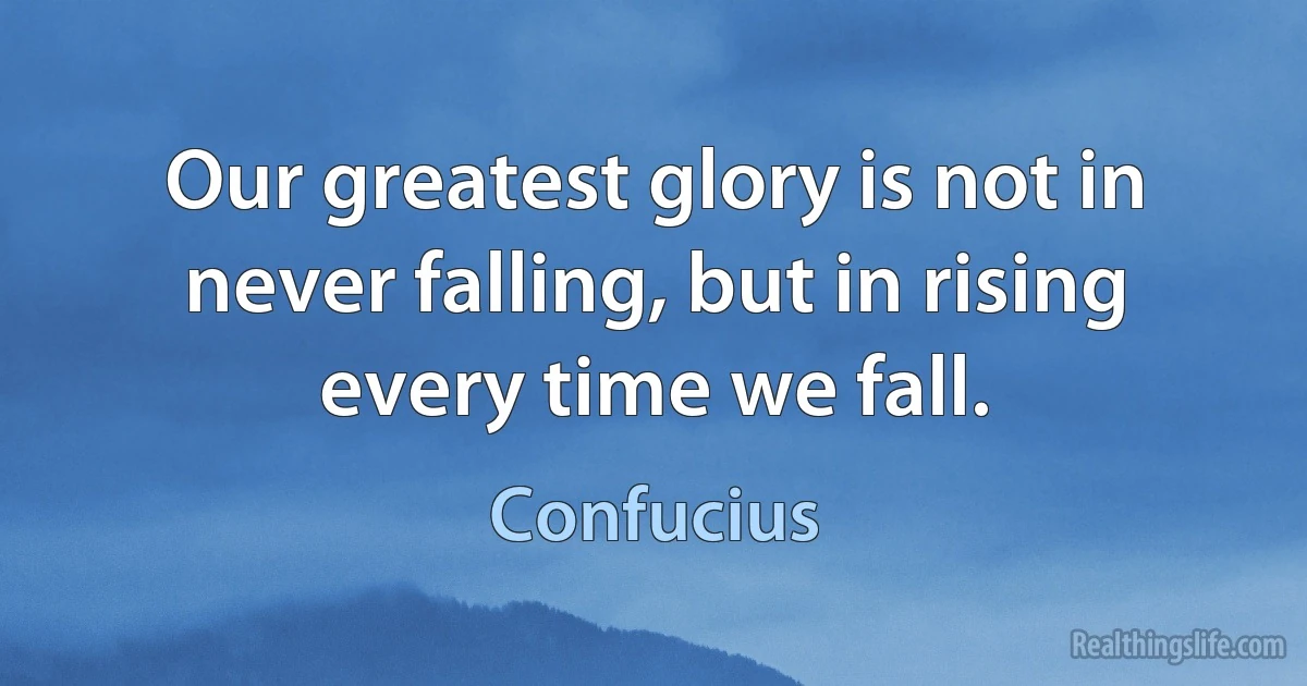 Our greatest glory is not in never falling, but in rising every time we fall. (Confucius)