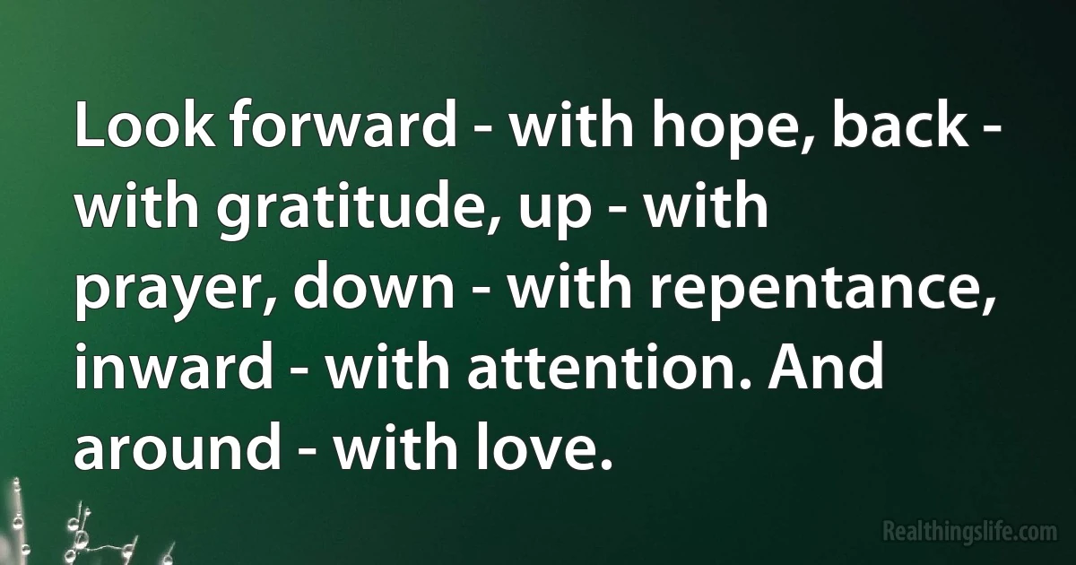 Look forward - with hope, back - with gratitude, up - with prayer, down - with repentance, inward - with attention. And around - with love. (INZ EN)