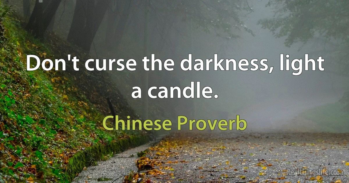 Don't curse the darkness, light a candle. (Chinese Proverb)