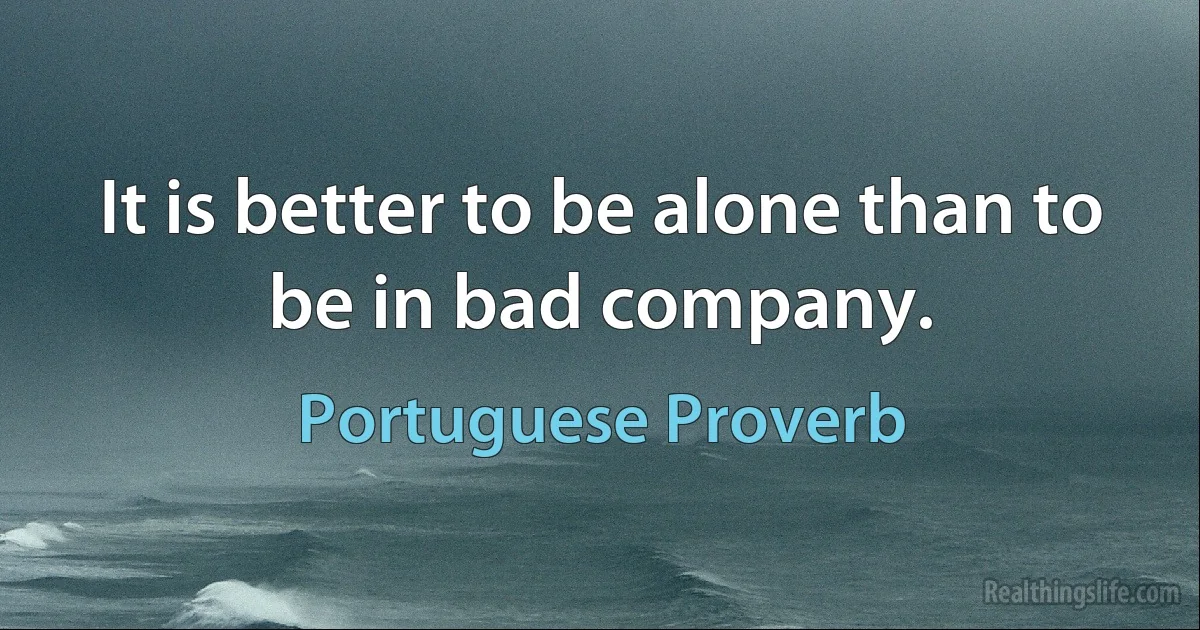 It is better to be alone than to be in bad company. (Portuguese Proverb)