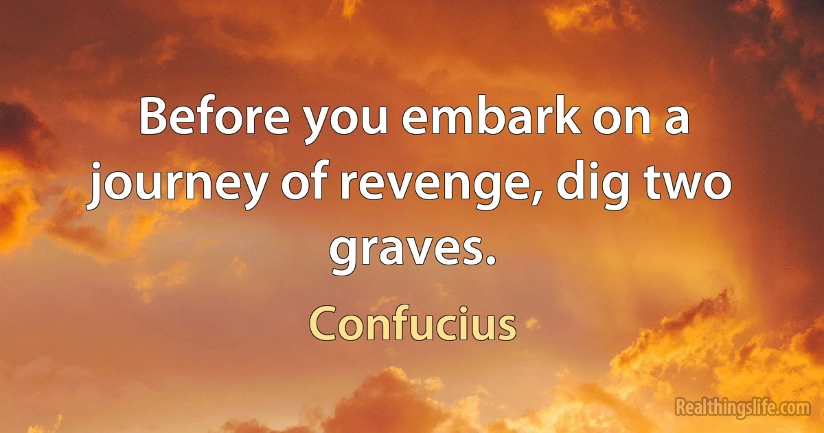 Before you embark on a journey of revenge, dig two graves. (Confucius)