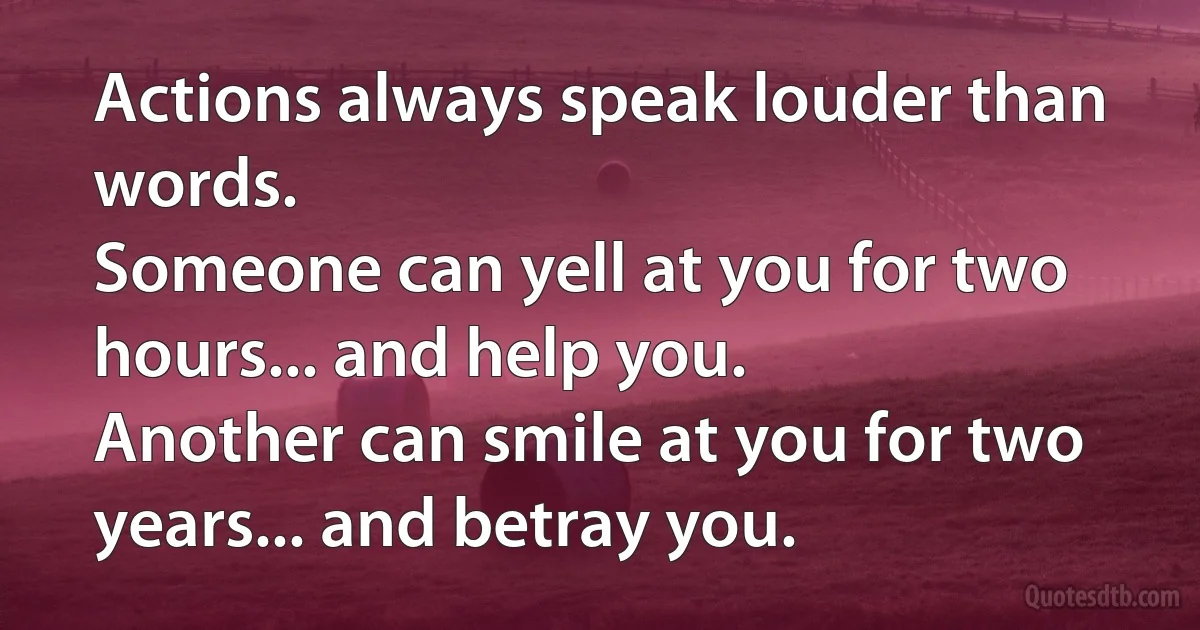 Actions always speak louder than words.
Someone can yell at you for two hours... and help you.
Another can smile at you for two years... and betray you. (INZ EN)