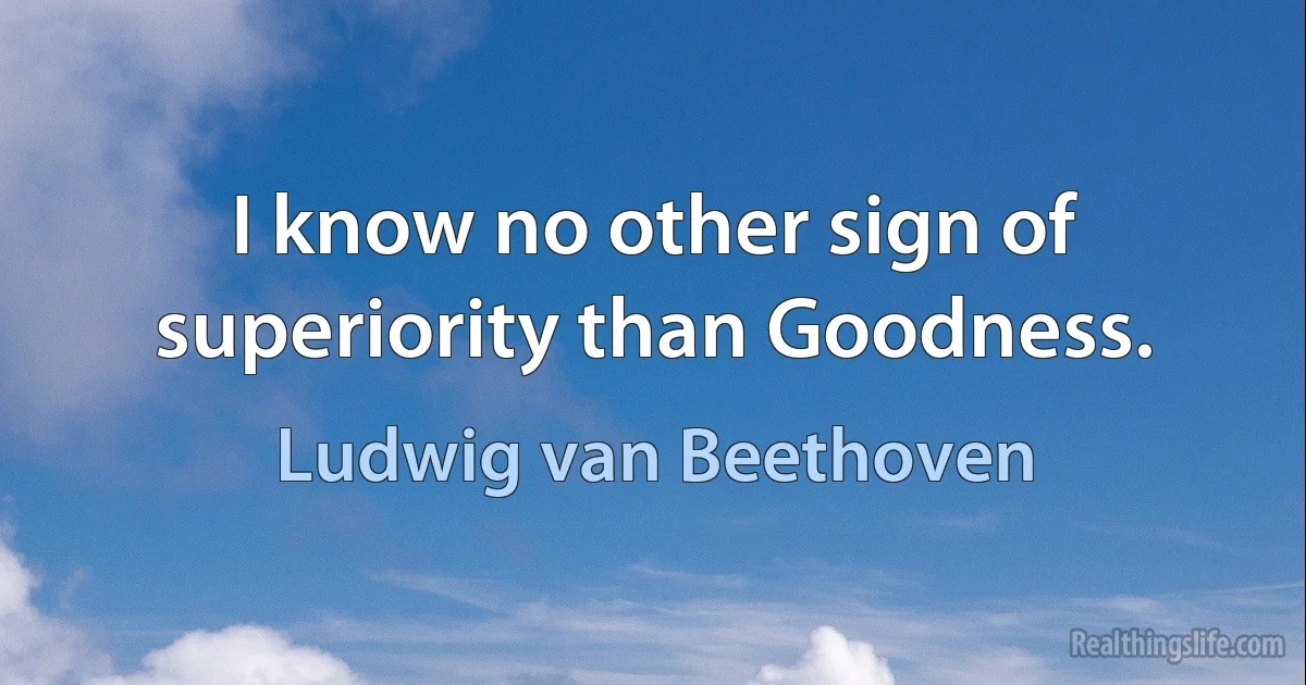 I know no other sign of superiority than Goodness. (Ludwig van Beethoven)