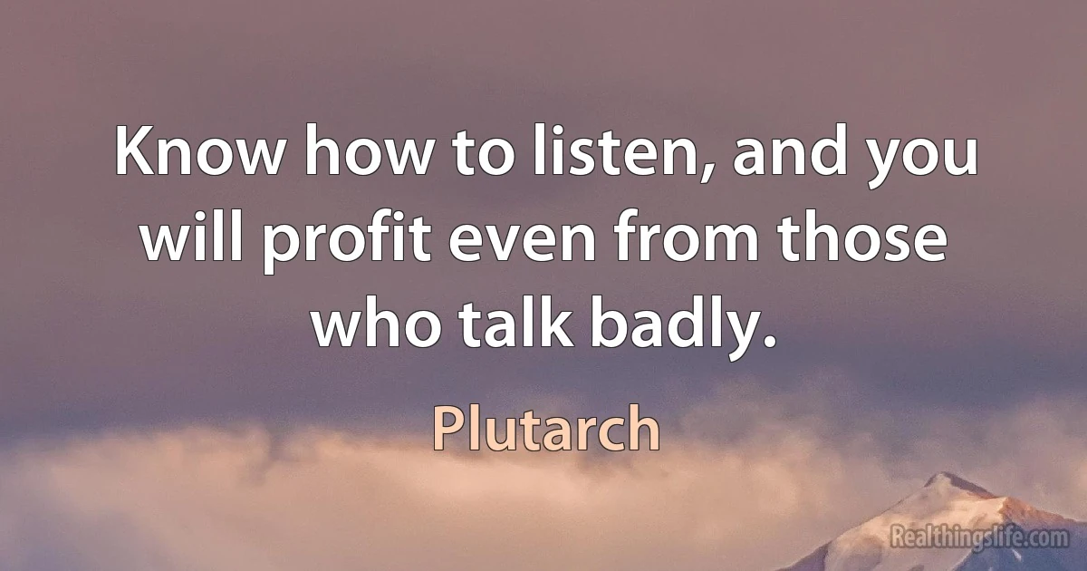 Know how to listen, and you will profit even from those who talk badly. (Plutarch)