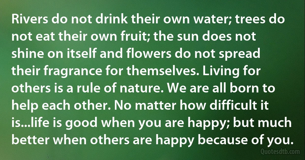 Rivers do not drink their own water; trees do not eat their own fruit; the sun does not shine on itself and flowers do not spread their fragrance for themselves. Living for others is a rule of nature. We are all born to help each other. No matter how difficult it is...life is good when you are happy; but much better when others are happy because of you. (INZ EN)
