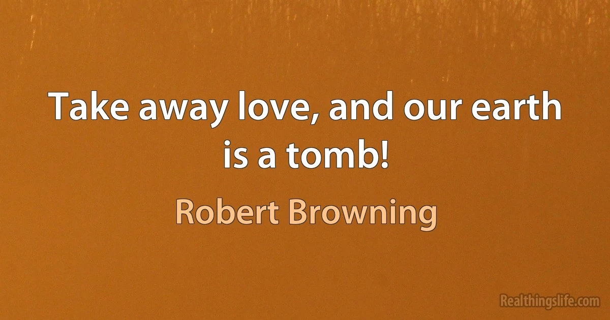 Take away love, and our earth is a tomb! (Robert Browning)