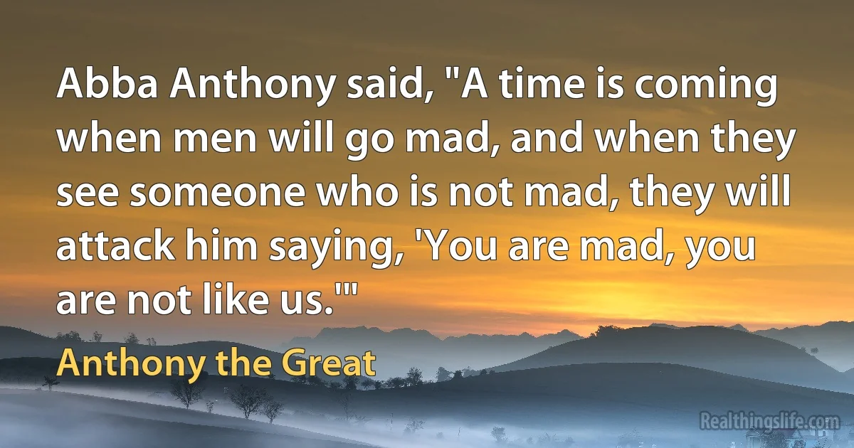 Abba Anthony said, "A time is coming when men will go mad, and when they see someone who is not mad, they will attack him saying, 'You are mad, you are not like us.'" (Anthony the Great)