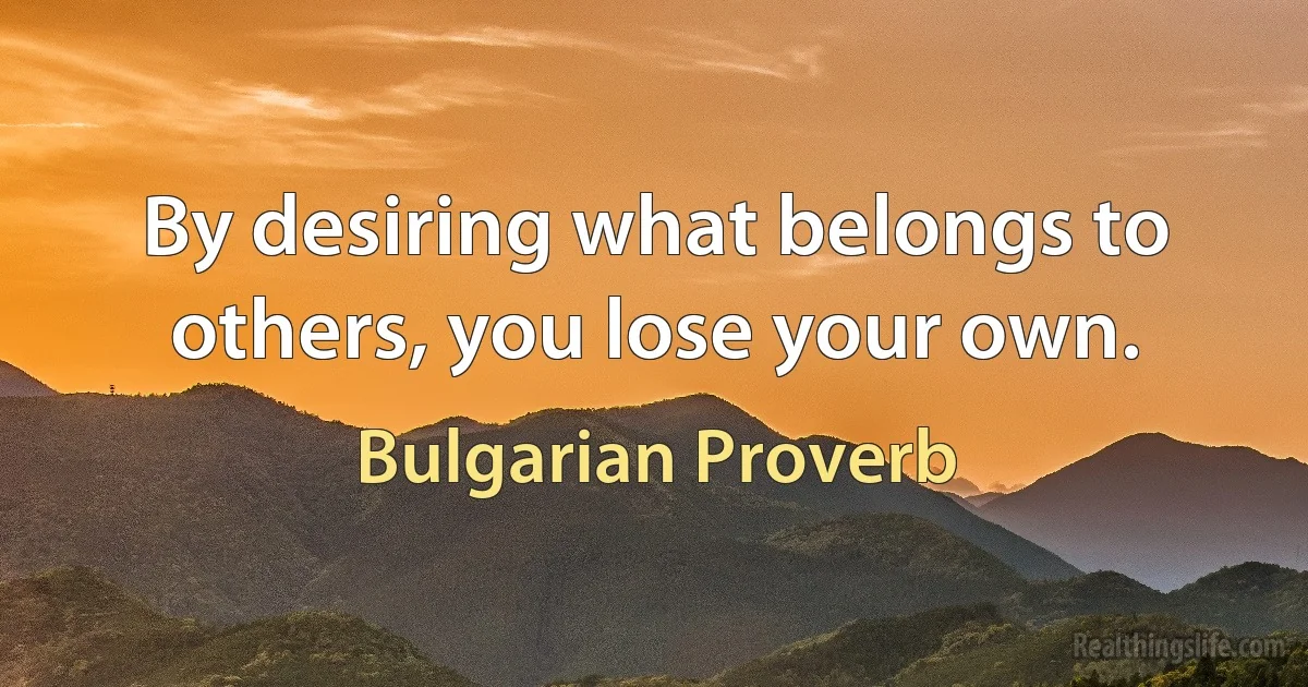 By desiring what belongs to others, you lose your own. (Bulgarian Proverb)